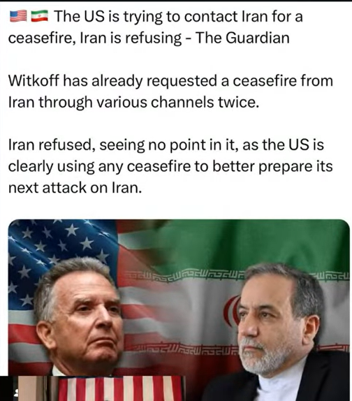 The US is trying to contact Iran for a ceasefire, Iran is refusing - The Guardian  Witkoff has already requested a ceasefire from Iran through various channels twice.  Iran refused, seeing no point in it, as the US is clearly using any ceasefire to better prepare its next attack on Iran.