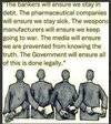 The bankers will ensure we stay in debt. The pharmaceutical companies will ensure we stay sick. The weapons manufacturers will ensure we keep going to war. The media will ensure we are prevented from knowing the truth. The Government will ensure all of this is done legally.